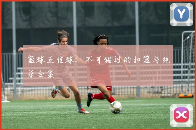 篮球五佳球：不可错过的扣篮与绝杀合集