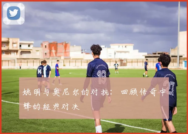 姚明与奥尼尔的对抗：回顾传奇中锋的经典对决