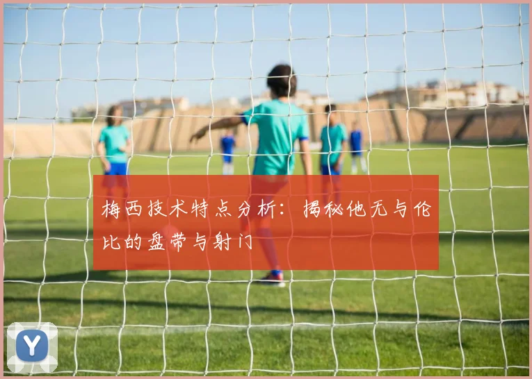 梅西技术特点分析：揭秘他无与伦比的盘带与射门