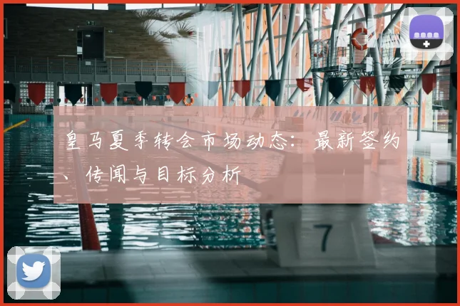 皇马夏季转会市场动态：最新签约、传闻与目标分析