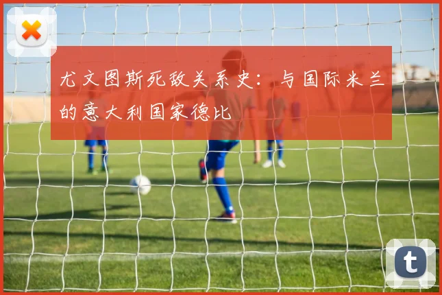 尤文图斯死敌关系史：与国际米兰的意大利国家德比