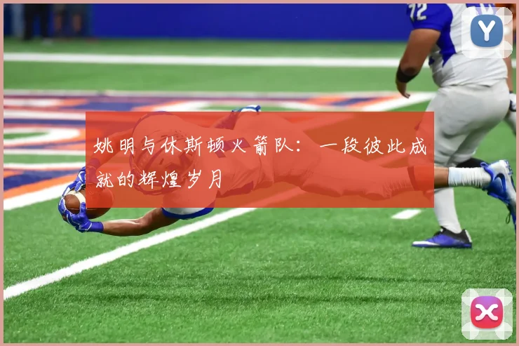 姚明与休斯顿火箭队：一段彼此成就的辉煌岁月