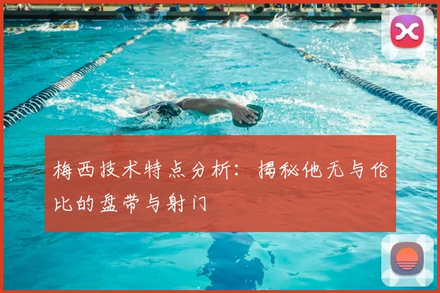 梅西技术特点分析：揭秘他无与伦比的盘带与射门
